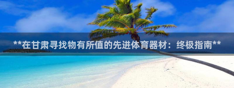 极悦官网入口登录网址：**在甘肃寻找物有所值的先进体